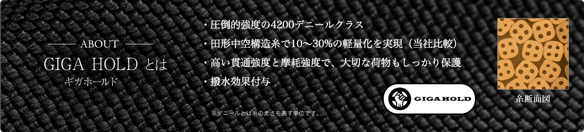 -ABOUT- GIGA HOLD（ギガホールド）とは ・圧倒的強度の4200デニールクラス・田形中空構造糸で10～30%の軽量化を実現（当社比較）・高い貫通強度と摩耗強度で、大切な荷物もしっかり保護・目の詰まった生地なので撥水効果も ※デニールとは糸の太さを表す単位です。 / GIGA HOLD / 糸断面図
